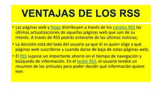 VENTAJAS DE LOS RSS
• Las páginas web y blogs distribuyen a través de los canales RSS las
últimas actualizaciones de aquellas páginas web que son de su
interés. A través de RSS podrás enterarte de las últimas noticias;
• La decisión está del lado del usuario ya que él es quien elige a qué
páginas web suscribirse y cuando darse de baja de estas páginas web;
• El RSS supone un importante ahorro en el tiempo de navegación y
búsqueda de información. En el lector RSS, el usuario tendrá un
resumen de los artículos para poder decidir qué información quiere
leer.
 