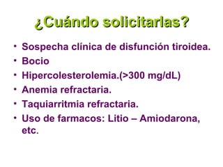 ¿Cuándo solicitarlas?
•   Sospecha clínica de disfunción tiroidea.
•   Bocio
•   Hipercolesterolemia.(>300 mg/dL)
•   Anemia refractaria.
•   Taquiarritmia refractaria.
•   Uso de farmacos: Litio – Amiodarona,
    etc.
 
