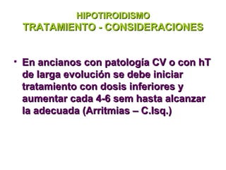 HIPOTIROIDISMO
 TRATAMIENTO - CONSIDERACIONES


• En ancianos con patología CV o con hT
  de larga evolución se debe iniciar
  tratamiento con dosis inferiores y
  aumentar cada 4-6 sem hasta alcanzar
  la adecuada (Arritmias – C.Isq.)
 