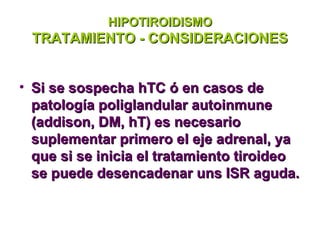 HIPOTIROIDISMO
 TRATAMIENTO - CONSIDERACIONES


• Si se sospecha hTC ó en casos de
  patología poliglandular autoinmune
  (addison, DM, hT) es necesario
  suplementar primero el eje adrenal, ya
  que si se inicia el tratamiento tiroideo
  se puede desencadenar uns ISR aguda.
 