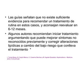• Las guías señalan que no existe suficiente
  evidencia para recomendar un tratamiento de
  rutina en estos casos, y aconsejan reevaluar en
  6-12 meses.
• Algunos autores recomiendan iniciar tratamiento
  argumentando que puede mejorar síntomas no
  reconocidos previamente y corregir alteraciones
  lipídicas a cambio del bajo riesgo que conlleva
  el tratamiento *

 I. Torres Barea, M. Cayón Blanco, C. Coserria Sánchez y M. Aguilar-Diosdado- Hipotiroidismo - Medicine.
 2012;11(14):819-26
 