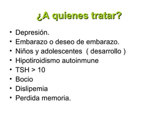 ¿A quienes tratar?
•   Depresión.
•   Embarazo o deseo de embarazo.
•   Niños y adolescentes ( desarrollo )
•   Hipotiroidismo autoinmune
•   TSH > 10
•   Bocio
•   Dislipemia
•   Perdida memoria.
 
