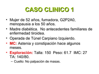 CASO CLINICO 1
• Mujer de 52 años, fumadora, G2P2A0,
  menopausia a los 50 años.
• Madre diabética. No antecedentes familiares de
  enfermedad tiroidea.
• Operada de Túnel Carpiano Izquierdo.
• MC: Astenia y constipación hace algunos
  meses.
• Exploración: Talla: 150 Peso: 61.7 IMC: 27
  TA: 140/80.
  – Cuello: No palpación de masas.
 
