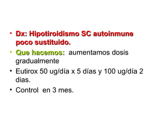 • Dx: Hipotiroidismo SC autoinmune
  poco sustituido.
• Que hacemos: aumentamos dosis
  gradualmente
• Eutirox 50 ug/día x 5 días y 100 ug/día 2
  dias.
• Control en 3 mes.
 
