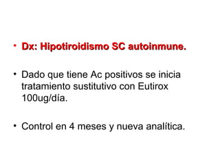 • Dx: Hipotiroidismo SC autoinmune.

• Dado que tiene Ac positivos se inicia
  tratamiento sustitutivo con Eutirox
  100ug/día.

• Control en 4 meses y nueva analítica.
 