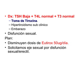• Dx: TSH Baja + T4L normal + T3 normal
  – Toma de Tiroxina.
               Tiroxina
  – Hipertiroidismo sub clínico
  – Embarazo
• Disfunción sexual.
Plan:
• Disminuyen dosis de Eutirox 50ug/día.
• Solicitamos eje sexual por disfunción
  sexual/erectil.
 