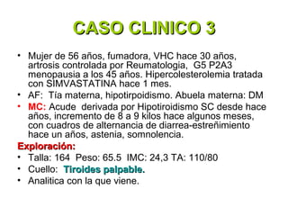 CASO CLINICO 3
• Mujer de 56 años, fumadora, VHC hace 30 años,
  artrosis controlada por Reumatologia, G5 P2A3
  menopausia a los 45 años. Hipercolesterolemia tratada
  con SIMVASTATINA hace 1 mes.
• AF: Tía materna, hipotirpoidismo. Abuela materna: DM
• MC: Acude derivada por Hipotiroidismo SC desde hace
  años, incremento de 8 a 9 kilos hace algunos meses,
  con cuadros de alternancia de diarrea-estreñimiento
  hace un años, astenia, somnolencia.
Exploración:
• Talla: 164 Peso: 65.5 IMC: 24,3 TA: 110/80
• Cuello: Tiroides palpable.
• Analitica con la que viene.
 