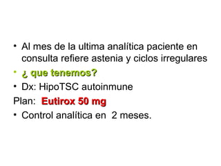 • Al mes de la ultima analítica paciente en
  consulta refiere astenia y ciclos irregulares
• ¿ que tenemos?
• Dx: HipoTSC autoinmune
Plan: Eutirox 50 mg
• Control analítica en 2 meses.
 