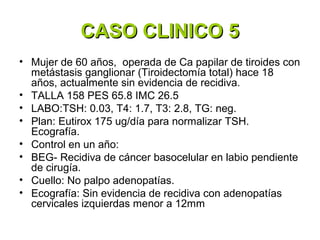 CASO CLINICO 5
• Mujer de 60 años, operada de Ca papilar de tiroides con
  metástasis ganglionar (Tiroidectomía total) hace 18
  años, actualmente sin evidencia de recidiva.
• TALLA 158 PES 65.8 IMC 26.5
• LABO:TSH: 0.03, T4: 1.7, T3: 2.8, TG: neg.
• Plan: Eutirox 175 ug/día para normalizar TSH.
  Ecografía.
• Control en un año:
• BEG- Recidiva de cáncer basocelular en labio pendiente
  de cirugía.
• Cuello: No palpo adenopatías.
• Ecografía: Sin evidencia de recidiva con adenopatías
  cervicales izquierdas menor a 12mm
 