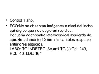 • Control 1 año.
• ECO:No se observan imágenes a nivel del lecho
  quirúrgico que nos sugieran recidiva.
  Pequeña adenopatía laterocervical izquierda de
  aproximadamente 10 mm sin cambios respecto
  anteriores estudios.
  LABO: TG INDETEC. Ac.anti TG (-) Col: 240,
  HDL: 40, LDL: 164
 