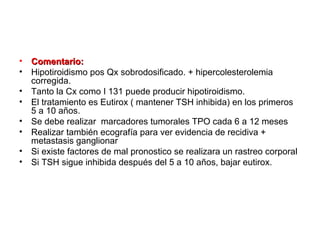 •   Comentario:
•   Hipotiroidismo pos Qx sobrodosificado. + hipercolesterolemia
    corregida.
•   Tanto la Cx como I 131 puede producir hipotiroidismo.
•   El tratamiento es Eutirox ( mantener TSH inhibida) en los primeros
    5 a 10 años.
•   Se debe realizar marcadores tumorales TPO cada 6 a 12 meses
•   Realizar también ecografía para ver evidencia de recidiva +
    metastasis ganglionar
•   Si existe factores de mal pronostico se realizara un rastreo corporal
•   Si TSH sigue inhibida después del 5 a 10 años, bajar eutirox.
 
