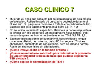 CASO CLINICO 7
•   Mujer de 39 años que consulta por cefalea occipital de seis meses
    de evolución. Refiere historia de un cuadro depresivo durante el
    último año. Su psiquiatra comenzó a tratarla con carbonato de litio.
    Estando con este tratamiento presenta TSH: 5,8 T4: 1,2
•   No se indica tratamiento específico. Debido a la pobre respuesta a
    la terapia con litio se agregó un antidepresivo Fluvoxamina; tres
    meses después las hormonas tiroideas eran: TSH: 3,8 T4: 1,2 .
•   Examen físico: paciente de buen ánimo, cooperadora y lengua
    coherente. Afebril, normotensa, pulso 80 lpm regular. Tiroides
    abollonado, aumentado de consistencia, pero de tamaño normal.
    Resto del examen físico sin alteraciones.
•   ¿Cómo influye el litio en la función tiroidea ?
•   ¿Qué examen hubiese solicitado para determinar la presencia
    de una enfermedad tiroidea de base que pudiese explicar la
    TSH elevada ?.
•   ¿Cómo explica la normalización de TSH ?
 