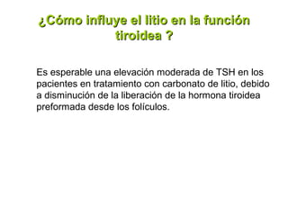 ¿Cómo influye el litio en la función
           tiroidea ?

Es esperable una elevación moderada de TSH en los
pacientes en tratamiento con carbonato de litio, debido
a disminución de la liberación de la hormona tiroidea
preformada desde los folículos.
 