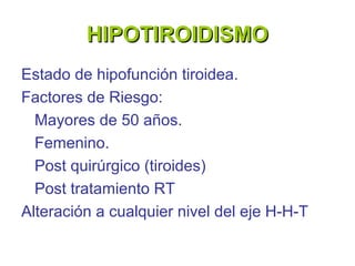 HIPOTIROIDISMO
Estado de hipofunción tiroidea.
Factores de Riesgo:
  Mayores de 50 años.
  Femenino.
  Post quirúrgico (tiroides)
  Post tratamiento RT
Alteración a cualquier nivel del eje H-H-T
 