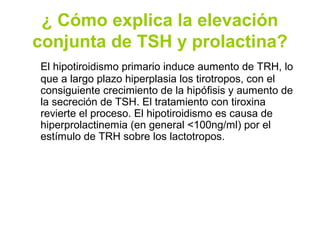 ¿ Cómo explica la elevación
conjunta de TSH y prolactina?
El hipotiroidismo primario induce aumento de TRH, lo
que a largo plazo hiperplasia los tirotropos, con el
consiguiente crecimiento de la hipófisis y aumento de
la secreción de TSH. El tratamiento con tiroxina
revierte el proceso. El hipotiroidismo es causa de
hiperprolactinemia (en general <100ng/ml) por el
estímulo de TRH sobre los lactotropos.
 