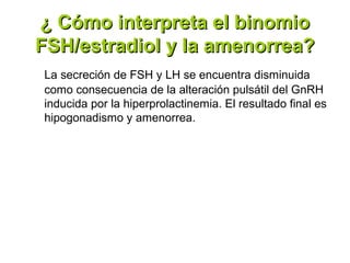 ¿ Cómo interpreta el binomio
FSH/estradiol y la amenorrea?
La secreción de FSH y LH se encuentra disminuida
como consecuencia de la alteración pulsátil del GnRH
inducida por la hiperprolactinemia. El resultado final es
hipogonadismo y amenorrea.
 