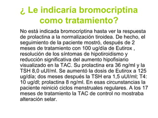 ¿ Le indicaría bromocriptina
     como tratamiento?
No está indicada bromocriptina hasta ver la respuesta
de prolactina a la normalización tiroidea. De hecho, el
seguimiento de la paciente mostró, después de 2
meses de tratamiento con 100 ug/día de Eutirox ,
resolución de los síntomas de hipotiroidismo y
reducción significativa del aumento hipofisiario
visualizado en la TAC. Su prolactina era 36 ng/ml y la
TSH 8,0 uUI/ml. Se aumentó la dosis de Eutirox a 125
ug/día; dos meses después la TSH era 1,5 uUI/ml; T4:
10 ug/dl; prolactina 8 ng/ml. En esas circunstancias la
paciente reinició ciclos menstruales regulares. A los 17
meses de tratamiento la TAC de control no mostraba
alteración selar.
 
