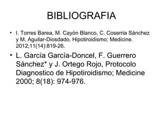 BIBLIOGRAFIA
• I. Torres Barea, M. Cayón Blanco, C. Coserria Sánchez
  y M. Aguilar-Diosdado, Hipotiroidismo; Medicine.
  2012;11(14):819-26.
• L. García García-Doncel, F. Guerrero
  Sánchez* y J. Ortego Rojo, Protocolo
  Diagnostico de Hipotiroidismo; Medicine
  2000; 8(18): 974-976.
 