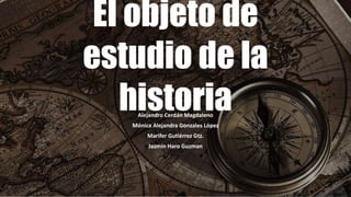 El objeto de 
estudio de la 
historia 
Alejandro Cerdán Magdaleno 
Mónica Alejandra Gonzales López 
Marifer Gutiérrez Gtz. 
Jazmín Haro Guzman 
 