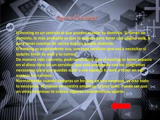El hosting es un servicio al que puedes asociar tu dominio. Si tienes un
dominio, lo más probable es que lo quieras para tener una página web, o
para tener cuentas de correo bajo tu propio dominio.
El hosting es exactamente eso, son esos servicios que vas a necesitar si
quieres tener tu web y tu correo.
De manera más concreta, podríamos decir que el hosting es tener espacio
en el disco duro de un servidor, que está preparado con los programas
necesarios para que puedas subir a ese espacio tu web y tener en ese
espacio tus correos.
Normalmente cuando compras un hosting en una empresa, ya trae todo
lo necesario. Al menos en nuestra empresa, lo trae todo. Puede ser que
en otras empresas te cobren algunas características aparte.
 