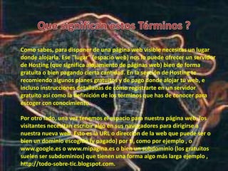 Como sabes, para disponer de una página web visible necesitas un lugar
donde alojarla. Ese "lugar" (espacio web) nos lo puede ofrecer un servidor
de Hosting (que significa alojamiento de páginas web) bien de forma
gratuita o bien pagando cierta cantidad. En la sección de Hosting te
recomiendo algunos planes gratuitos y de pago donde alojar tu web, e
incluso instrucciones detalladas de cómo registrarte en un servidor
gratuito así como la definición de los términos que has de conocer para
escoger con conocimiento.
Por otro lado, una vez tenemos el espacio para nuestra página web, los
visitantes necesitan escribir algo en sus navegadores para dirigirse a
nuestra nueva web. Esto es la URL o dirección de la web que puede ser o
bien un dominio escogido (y pagado) por ti, como por ejemplo , o
www.google.es o www.mipagina.es o bien un subdominio (los gratuitos
suelen ser subdominios) que tienen una forma algo más larga ejemplo ,
http://todo-sobre-tic.blogspot.com.
 