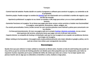 Ventajas:
- Control total del website: Puedes decidir en cuanto al programa o software para construir tu pagina y su contenido es de
tu propiedad.
- Dominio propio: Puedes escoger tu nombre de dominio que sea relacionado con tu actividad o nombre de negocio y que
sea fácil de recordar
- Apariencia profesional: La pagina no va a tener un nombre o URL largo para entrar y no va a tener publicidades de
terceros.
- Aumentar funciones en la pagina: Ya no tienes que pagar para tener acceso a otros servicios o instalar mas funcionalidad
a tu pagina, como galerías, formularios, videos, widgets, etc.
- Tus emails personalizados: Envía y recibe correos sin usar servicios gratuitos como Hotmail y yahoo para comunicarte con
tus clientes.
- En línea permanentemente: Al crear una pagina web con tu propio hosting y dominio contratado, no vas a tener
interrupciones del servicio, solamente tienes que pagar una vez al año por este servicio.
- Soporte técnico: La compañía de hosting o el diseñador web que te creo la pagina te va a ayudar con problemas técnicos
que tengas con la pagina.
- Mejor ranking en los buscadores: Una pagina web creada profesionalmente esta mejor ubicada en google y yahoo, con lo
cual vas a tener mas visitas y por consiguiente mas ventas
Desventajas:
Queda claro que para obtener la mejor calidad es necesario un dinero extra. Cuando se trata de web hosting esto puede ser
muy cierto ya que los servicios de hosting gratuitos son ideales para sitios pequeños que van empezando y por tanto no
requieren muchos requisitos por la poca cantidad de tráfico de visitas que estos van a tener. Y es la mejor opción sino
piensas invertir aún en algo que no obtendrás un beneficio a corto, mediano o largo plazo.
 