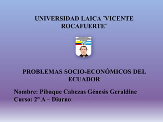 UNIVERSIDAD LAICA ˝VICENTE
ROCAFUERTE˝
PROBLEMAS SOCIO-ECONÓMICOS DEL
ECUADOR
Nombre: Pibaque Cabezas Génesis Geraldine
Curso: 2° A – Diurno
 