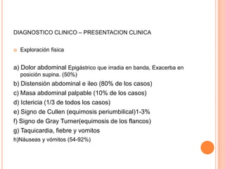 DIAGNOSTICO CLINICO – PRESENTACION CLINICA
 Exploración fisica
a) Dolor abdominal Epigástrico que irradia en banda, Exacerba en
posición supina. (50%)
b) Distensión abdominal e ileo (80% de los casos)
c) Masa abdominal palpable (10% de los casos)
d) Ictericia (1/3 de todos los casos)
e) Signo de Cullen (equimosis periumbilical)1-3%
f) Signo de Gray Turner(equimosis de los flancos)
g) Taquicardia, fiebre y vomitos
h)Náuseas y vómitos (54-92%)
 