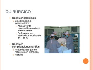 QUIRÚRGICO
 Resolver colelitiasis
 Colecistectomía
laparoscópica
 Al resolver la
pancreatitis en mismo
internamiento
 En 6 semanas,
asociado a recidiva de
34 – 56 %
 Resolver
complicaciones tardías
 Pseudoquiste que no
resuelve con tx médico
 Fístulas
 
