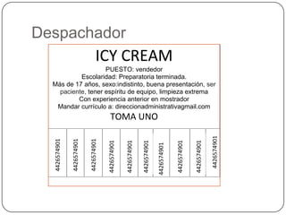 Despachador
                                   ICY CREAM
                    PUESTO: vendedor
           Escolaridad: Preparatoria terminada.
  Más de 17 años, sexo:indistinto, buena presentación, ser
    paciente, tener espíritu de equipo, limpieza extrema
          Con experiencia anterior en mostrador
   Mandar currículo a: direccionadministrativagmail.com
                                           TOMA UNO




                                                                                                                       4426574901
  4426574901

               4426574901

                            4426574901

                                         4426574901

                                                      4426574901

                                                                   4426574901




                                                                                             4426574901

                                                                                                          4426574901
                                                                                4426574901
 