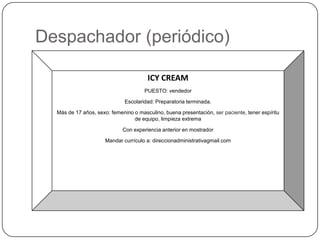 Despachador (periódico)

                                       ICY CREAM
                                      PUESTO: vendedor

                              Escolaridad: Preparatoria terminada.

  Más de 17 años, sexo: femenino o masculino, buena presentación, ser paciente, tener espíritu
                                 de equipo, limpieza extrema

                             Con experiencia anterior en mostrador

                      Mandar currículo a: direccionadministrativagmail.com
 