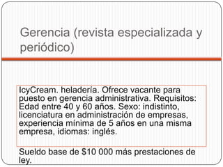 Gerencia (revista especializada y
periódico)


IcyCream. heladería. Ofrece vacante para
puesto en gerencia administrativa. Requisitos:
Edad entre 40 y 60 años. Sexo: indistinto,
licenciatura en administración de empresas,
experiencia mínima de 5 años en una misma
empresa, idiomas: inglés.

Sueldo base de $10 000 más prestaciones de
ley.
 