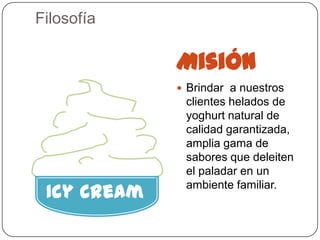 Filosofía

             Misión
              Brindar a nuestros
              clientes helados de
              yoghurt natural de
              calidad garantizada,
              amplia gama de
              sabores que deleiten
              el paladar en un

 Icy Cream    ambiente familiar.
 