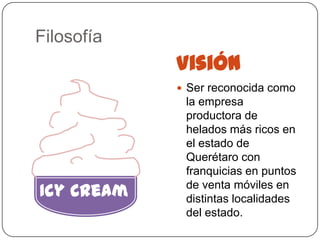 Filosofía
            Visión
             Ser reconocida como
             la empresa
             productora de
             helados más ricos en
             el estado de
             Querétaro con
             franquicias en puntos
Icy Cream    de venta móviles en
             distintas localidades
             del estado.
 