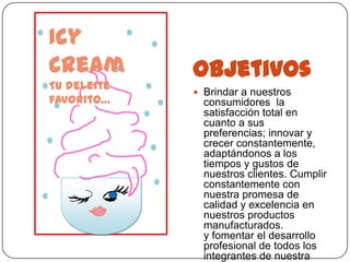 Icy
Cream        Objetivos
Tu deleite
              Brindar a nuestros
favorito…      consumidores la
               satisfacción total en
               cuanto a sus
               preferencias; innovar y
               crecer constantemente,
               adaptándonos a los
               tiempos y gustos de
               nuestros clientes. Cumplir
               constantemente con
               nuestra promesa de
               calidad y excelencia en
               nuestros productos
               manufacturados.
               y fomentar el desarrollo
               profesional de todos los
               integrantes de nuestra
 