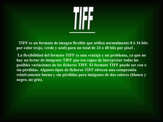 TIFF TIFF es un formato de imagen flexible que utiliza normalmente 8 ó 16 bits por color (rojo, verde y azul) para un total de 24 o 48 bits por píxel . La flexibilidad del formato TIFF es una ventaja y un problema, ya que no hay un lector de imágenes TIFF que sea capaz de interpretar todas las posibles variaciones de los ficheros TIFF. El formato TIFF puede ser con o sin pérdidas. Algunos tipos de ficheros TIFF ofrecen una compresión relativamente buena y sin pérdidas para imágenes de dos colores (blanco y negro, no gris).  