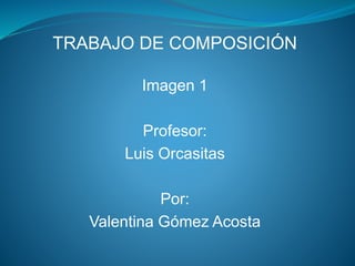 TRABAJO DE COMPOSICIÓN 
Imagen 1 
Profesor: 
Luis Orcasitas 
Por: 
Valentina Gómez Acosta 
 