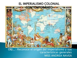 El Imperialismo colonial contemporáneo OBJ:_ : Reconoce el origen del imperialismo y sus características generales MISS ANDREA NAVEA 