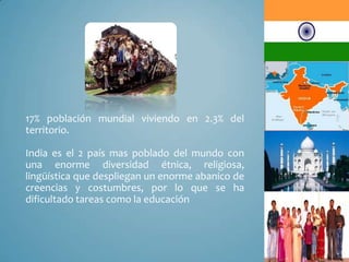 17% población mundial viviendo en 2.3% del
territorio.
India es el 2 país mas poblado del mundo con
una enorme diversidad étnica, religiosa,
lingüística que despliegan un enorme abanico de
creencias y costumbres, por lo que se ha
dificultado tareas como la educación
 