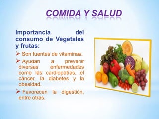 COMIDA Y SALUD
Importancia
del
consumo de Vegetales
y frutas:
 Son fuentes de vitaminas.

 Ayudan

a
prevenir
diversas
enfermedades
como las cardiopatías, el
cáncer, la diabetes y la
obesidad.
 Favorecen la digestión,
entre otras.

 