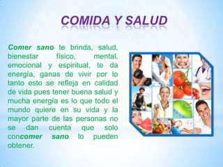 COMIDA Y SALUD
Comer sano te brinda, salud,
bienestar
físico,
mental,
emocional y espiritual, te da
energía, ganas de vivir por lo
tanto esto se refleja en calidad
de vida pues tener buena salud y
mucha energía es lo que todo el
mundo quiere en su vida y la
mayor parte de las personas no
se dan cuenta que solo
concomer sano lo pueden
obtener.

 