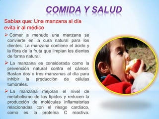 COMIDA Y SALUD
Sabías que: Una manzana al día
evita ir al médico
 Comer a menudo una manzana se
convierte en la cura natural para los
dientes. La manzana contiene el ácido y
la fibra de la fruta que limpian los dientes
de forma natural.

 La

manzana es considerada como la
prevención natural contra el cáncer.
Bastan dos o tres manzanas al día para
inhibir la producción de células
tumorales.

 La

manzana mejoran el nivel de
metabolismo de los lípidos y reducen la
producción de moléculas inflamatorias
relacionadas con el riesgo cardiaco,
como es la proteína C reactiva.

 