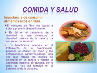 COMIDA Y SALUD
Importancia de consumir
alimentos ricos en fibra.
El consumo de fibra nos ayuda

a

tratar y prevenir el estreñimiento.
 Es útil en el tratamiento de la
obesidad ya que disminuye la
densidad calórica de la dieta y da
sensación de saciedad.
 Es beneficiosa, además, en el
tratamiento de la diverticulosis,
previene el cáncer de colon y las
enfermedades cardiovasculares, toda
vez que reduce los niveles de
colesterol en la sangre y retarda la
absorción intestinal de glucosa, por lo
tanto es muy útil también en el
tratamiento de la diabetes.

 