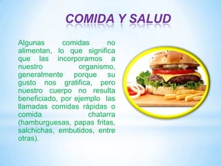 COMIDA Y SALUD
Algunas
comidas
no
alimentan, lo que significa
que las incorporamos a
nuestro
organismo,
generalmente porque su
gusto nos gratifica, pero
nuestro cuerpo no resulta
beneficiado, por ejemplo las
llamadas comidas rápidas o
comida
chatarra
(hamburguesas, papas fritas,
salchichas, embutidos, entre
otras).

 