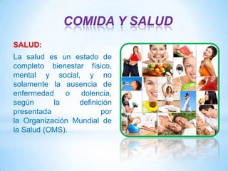 COMIDA Y SALUD
SALUD:
La salud es un estado de
completo bienestar físico,
mental y social, y no
solamente la ausencia de
enfermedad
o
dolencia,
según
la
definición
presentada
por
la Organización Mundial de
la Salud (OMS).

 