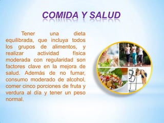 COMIDA Y SALUD
Tener
una
dieta
equilibrada, que incluya todos
los grupos de alimentos, y
realizar
actividad
física
moderada con regularidad son
factores clave en la mejora de
salud. Además de no fumar,
consumo moderado de alcohol,
comer cinco porciones de fruta y
verdura al día y tener un peso
normal.

 
