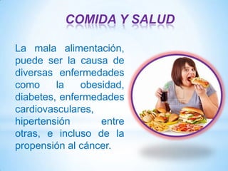 COMIDA Y SALUD
La mala alimentación,
puede ser la causa de
diversas enfermedades
como
la
obesidad,
diabetes, enfermedades
cardiovasculares,
hipertensión
entre
otras, e incluso de la
propensión al cáncer.

 