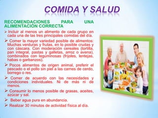 COMIDA Y SALUD
RECOMENDACIONES
PARA
ALIMENTACIÓN CORRECTA

UNA

 Incluir al menos un alimento de cada grupo en

cada una de las tres principales comidas del día.
 Comer la mayor variedad posible de alimentos:
Muchas verduras y frutas, en lo posible crudas y
con cáscara. Con moderación cereales (tortilla,
pan integral, pastas y galletas, arroz o avena),
combinados con leguminosas (frijoles, lentejas,
habas o garbanzos).
 Pocos alimentos de origen animal, preferir el
pescado o el pollo sin piel a las carnes de cerdo,
borrego o res.
 Comer de acuerdo con las necesidades y
condiciones individuales. Ni de más ni de
menos.
 Consumir lo menos posible de grasas, aceites,
azúcar y sal.
 Beber agua pura en abundancia.
 Realizar 30 minutos de actividad física al día.

 