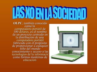 OLPC , también conocido como la  computadora portátil  de 100  dólares , es el nombre de un proyecto centrado en la distribución de una  computadora portátil  fabricada con el propósito de proporcionar a cualquier niño del mundo conocimiento y acceso a las  tecnologías de la información  como formas modernas de  educación   LAS XO EN LA SOCIEDAD  
