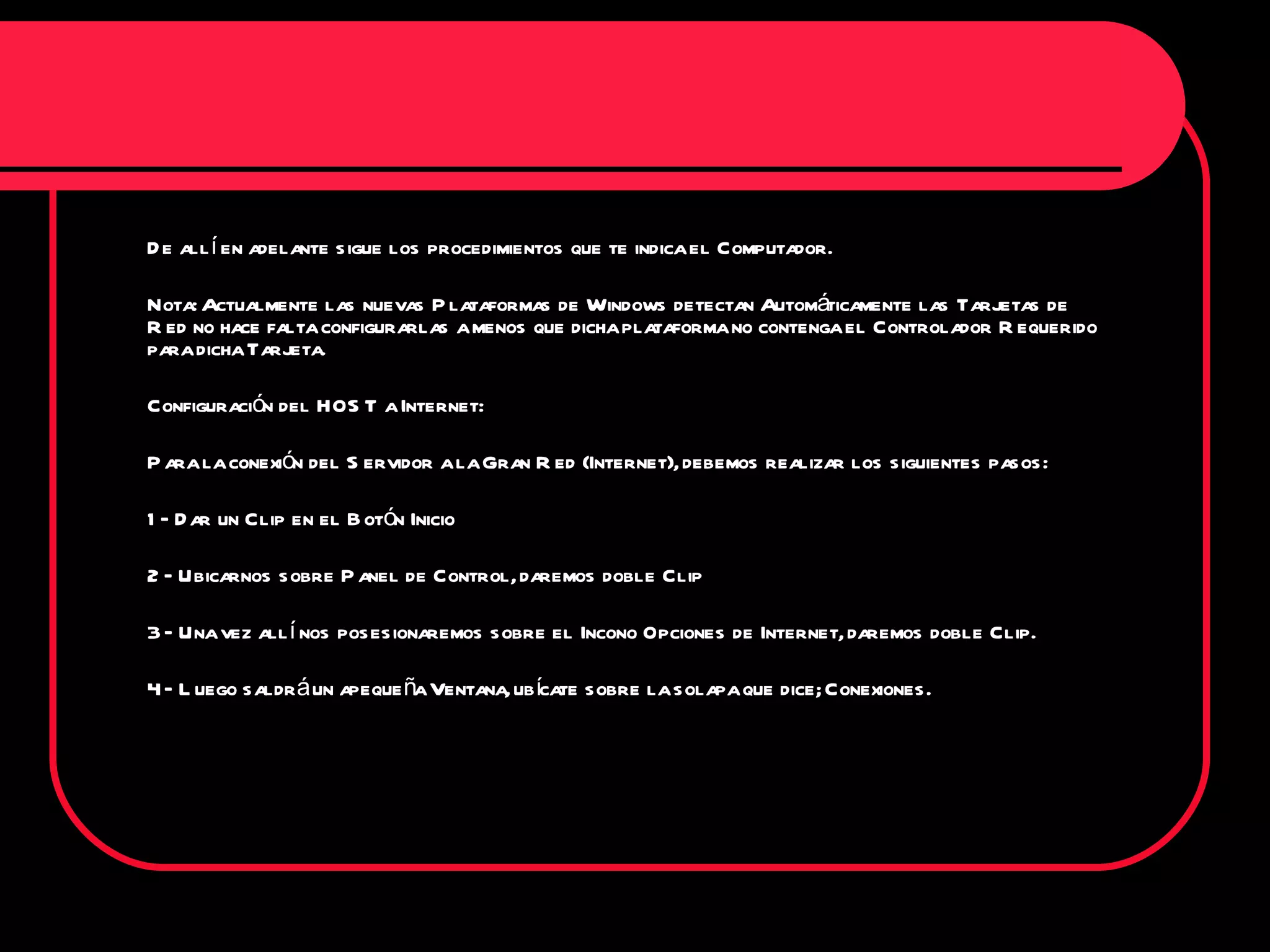 De allí en adelante sigue los procedimientos que te indica el Computador. Nota: Actualmente las nuevas Plataformas de Windows detectan Automáticamente las Tarjetas de Red no hace falta configurarlas a menos que dicha plataforma no contenga el Controlador Requerido para dicha Tarjeta. Configuración del HOST a Internet: Para la conexión del Servidor a la Gran Red (Internet), debemos realizar los siguientes pasos: 1 – Dar un Clip en el Botón Inicio 2 – Ubicarnos sobre Panel de Control, daremos doble Clip 3 – Una vez allí nos posesionaremos sobre el Incono Opciones de Internet, daremos doble Clip. 4 – Luego saldrá un apequeña Ventana, ubícate sobre la solapa que dice; Conexiones. 